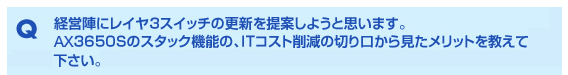 Q 経営陣にレイヤ3スイッチの更新を提案しようと思います。AX3650Sのスタック機能の、ITコスト削減の切り口から見たメリットを教えて下さい。