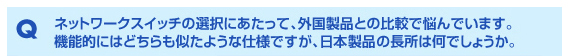 Q ネットワークスイッチの選択にあたって、外国製品との比較で悩んでいます。機能的にはどちらも似たような仕様ですが、日本製品の長所は何でしょうか。