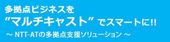 多拠点ビジネスを“マルチキャスト”でスマートに！！NTT-ATの多拠点支援ソリューション