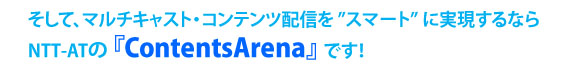 そして、マルチキャスト・コンテンツ配信を“スマート”に実現するならNTT-ATの『ContentsArena』です！