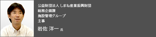 公益財団法人 しまね産業振興財団 総務企画課 施設管理グループ 主事 岩佐洋一 氏