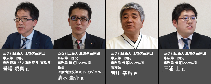 公益財団法人 北海道医療団 帯広第一病院 専務理事・法人事務局長・事務長 番場 規真 氏　公益財団法人 北海道医療団　帯広第一病院 事務局 情報システム室 係長 医療情報技師 ネットワークスペシャリスト清水 圭介 氏　公益財団法人 北海道医療団 帯広第一病院 事務局 情報システム室 看護師 芳川 幸治 氏　公益財団法人 北海道医療団 帯広第一病院 事務局 情報システム室 三浦 士 氏